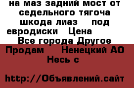 .на маз.задний мост от седельного тягоча шкода-лиаз110 под евродиски › Цена ­ 40 000 - Все города Другое » Продам   . Ненецкий АО,Несь с.